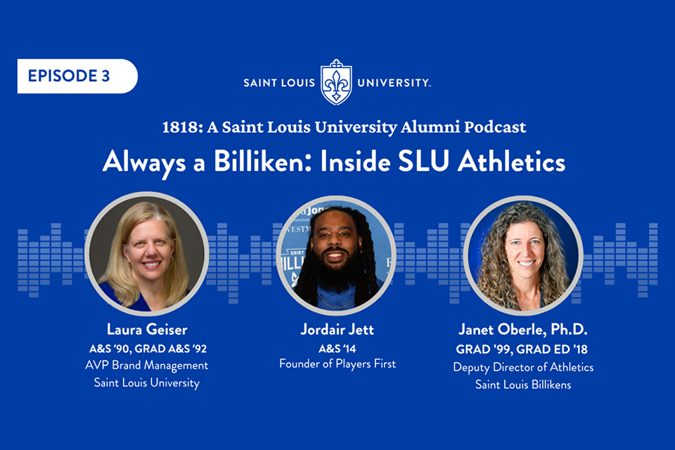 Episode Three A graphic that says 1818 a Saint Louis University Alumni Podcast. Always a Billiken Inside SLU Athletics. Laura Geiser AVP Brand Management Saint Louis University. Jordair Jett Founder of Players First. Janet Oberle deputy director of athletics Saint Louis Billikens. Three headshot photos are shown.